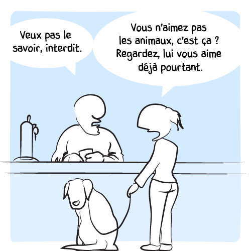 « Veux pas le savoir, interdit. — Vous n’aimez pas les animaux, c’est ça ? Regardez, lui vous aime déjà pourtant. »