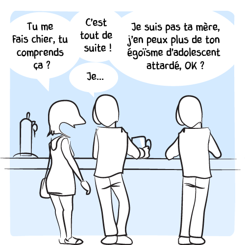 Elle s’énerve : « Tu me fais chier, tu comprends ça ? C’est tout de suite ! — Je… — Je suis pas ta mère j’en peux plus de ton égoïsme d’adolescent attardé, ok ? »