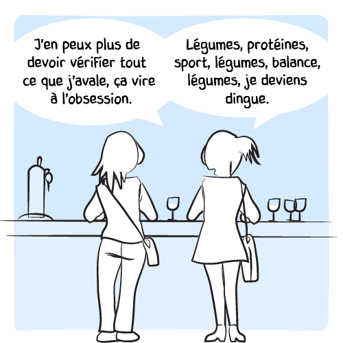 « J’en peux plus de devoir vérifier tout ce que j’avale, ça vire à l’obsession. Légumes, protéines, sport, légumes, balance, légumes, je deviens dingue. »