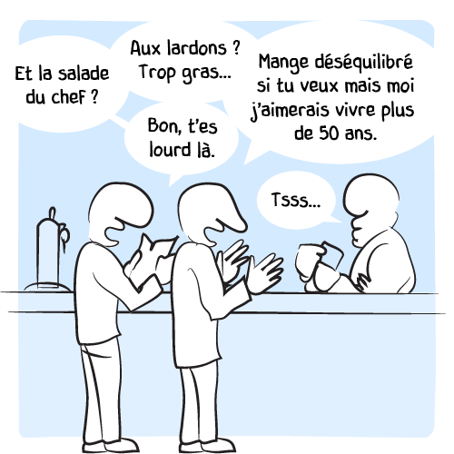« Et la salade du chef ? — Aux lardons ? Trop gras… — Bon, t’es lourd là. — Mange déséquilibré si tu veux mais moi j’aimerais vivre plus de 50 ans. Le barman : « Tsss… »
