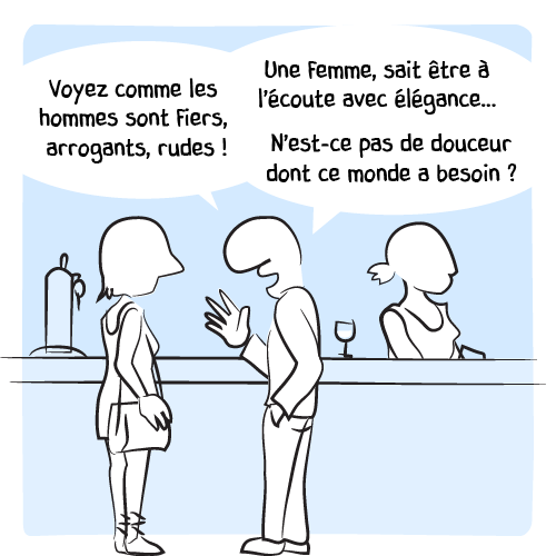 « Voyez comme les homme sont fiers, arrogants, rudes ! Une femme, sait être à l’écoute avec élégance… N’est-ce pas de douceur dont ce monde a besoin ? »