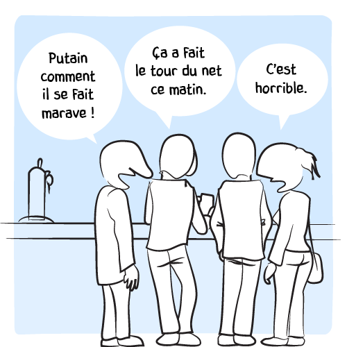 « Putain comment il se fait marave ! – Ça a fait le tour du net ce matin. – C’est horrible. »