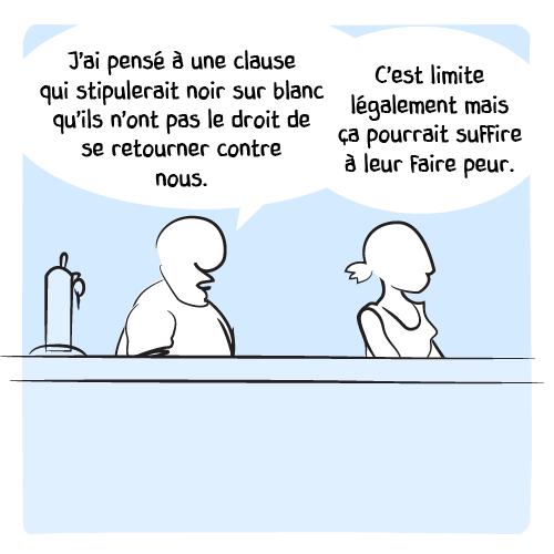Le barman toujours : « J’ai pensé à une clause qui stipulerait noir sur blanc qu’ils n’ont pas le droit de se retourner contre nous. C'est limite légalement mais ça pourrait suffire pour faire peur. »