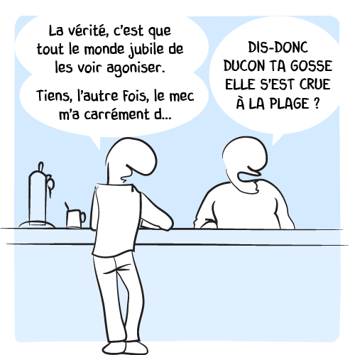 « La vérité, c’est que tout le monde jubile de les voir agoniser. Tiens, l’autre fois le mec m’a carrément d… — DIS-DONC DUCON TA GOSSE ELLE S’EST CRUE À LA PLAGE ? » hurle le barman sans même lui laisser le temps de finir.