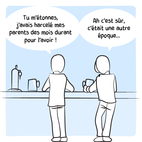 « Tu m’étonnes, j’avais harcelé mes parents des mois durant pour l’avoir ! – Ah c’est sûr, c’était une autre époque… »