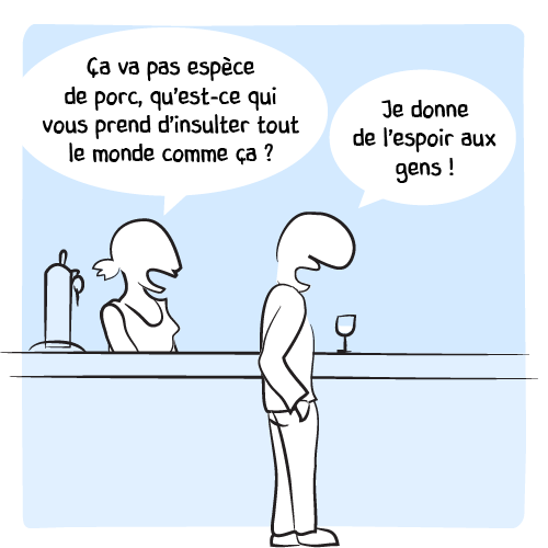 La barmaid prend le relais : « Ça va pas espèce de porc, qu’est-ce qui vous prend d’insulter tout le monde comme ça ? — Je donne de l’espoir aux gens ! »