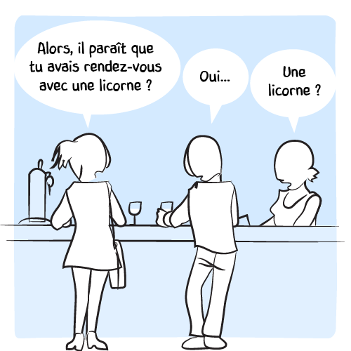 Au comptoir du bar, une femme questionne son ami : « Alors, il paraît que tu avais rendez-vous avec une licorne ? — Oui… ». La barmaid ne peut s’empêcher de se mêler à la conversation : « Une licorne ? ».