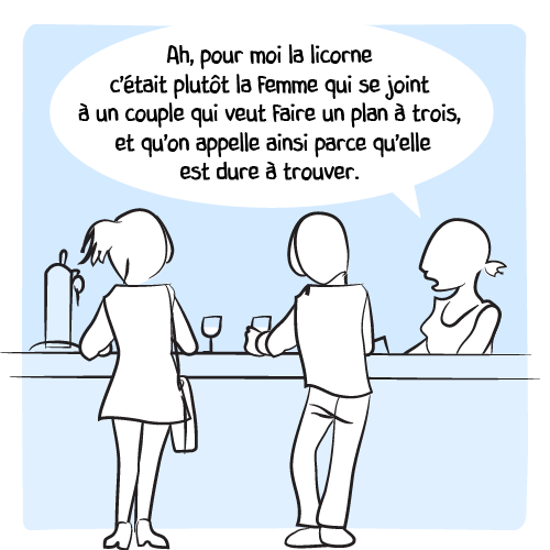 La barmaid se sent du coup obligée de préciser la sienne : « Ah, pour moi la licorne c’était plutôt la femme qui se joint à un couple qui veut faire un plan à trois, et qu’on appelle ainsi parce qu’elle est dure à trouver. »