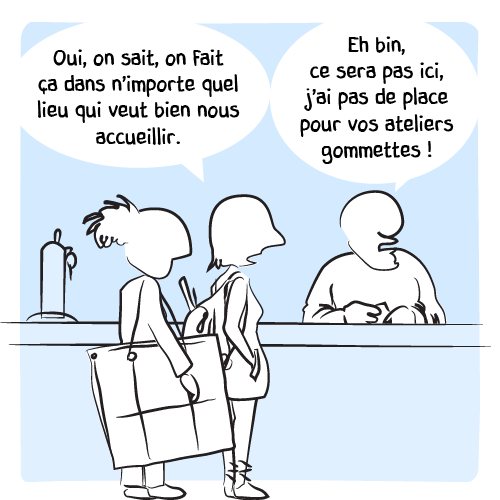 « Oui, on sait, on fait ça dans n’importe quel lieu qui veut bien nous accueillir. — Eh bin, ce sera pas ici, j’ai pas de place pour vos ateliers gommettes ! » Il ne leur adresse même plus un regard.