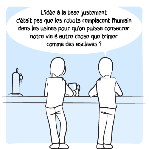 Son ami a plus de recul : « L’idée à la base justement c’était pas que les robots remplacent l’humain dans les usines qu’on puisse consacrer notre vie à autre chose que trimer comme des esclaves ? »