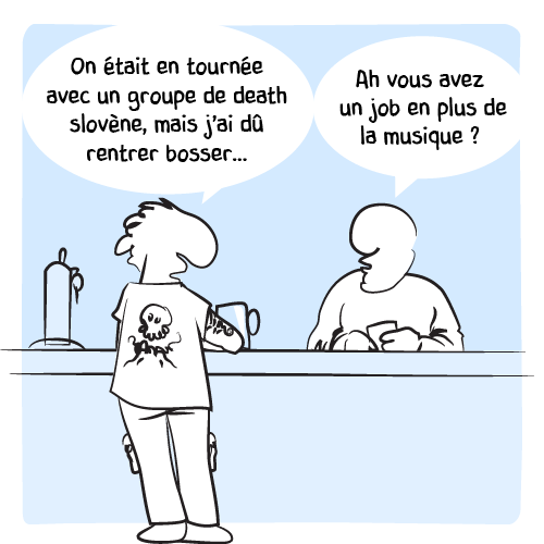 Un metalleux est en train de discuter avec le barman : « On était en tournée avec un groupe de death slovène, mais j’ai dû rentrer bosser… —  Ah vous avez un job en plus de la musique ? ».