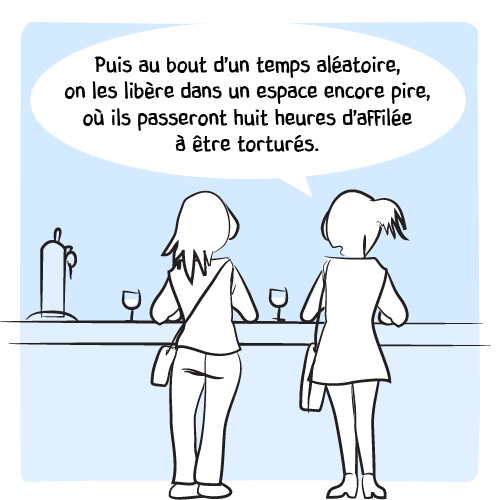 « Puis au bout d’un temps aléatoire, on les libère dans un espace encore pire, où ils passeront huit heures d’affilée à être torturés. »
