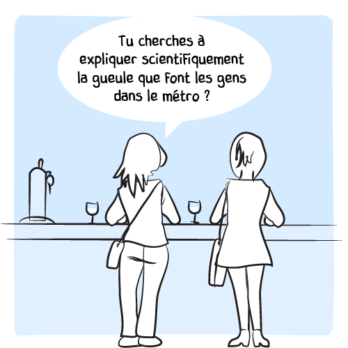 La femme qui avait posé la question initiale ne peut s’empêcher d’avancer une théorie : « Tu cherches à expliquer scientifiquement la gueule que font les gens dans le métro ? »